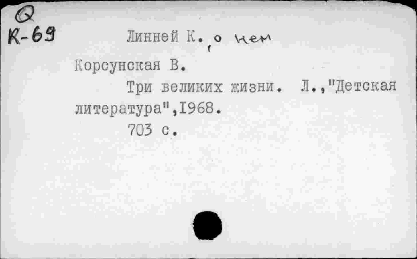 ﻿1С- 63 Линней К. о
г Корсунская В.
Три великих жизни. Л.,"Детская литература",1968.
703 с.